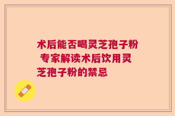 术后能否喝灵芝孢子粉 专家解读术后饮用灵芝孢子粉的禁忌 术后能否喝灵芝孢子粉 专家解读术后饮用灵芝孢子粉的禁忌