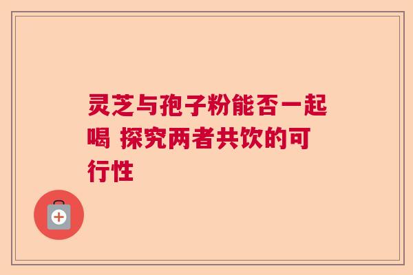 灵芝与孢子粉能否一起喝 探究两者共饮的可行性 灵芝与孢子粉能否一起喝 探究两者共饮的可行性