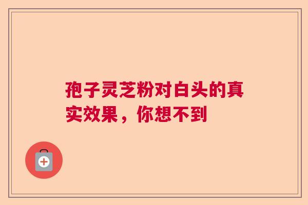 孢子灵芝粉对白头的真实效果,你想不到 孢子灵芝粉对白头的真实效果,你想不到