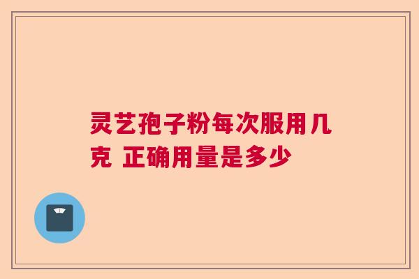 灵艺孢子粉每次服用几克 正确用量是多少 灵艺孢子粉每次服用几克 正确用量是多少