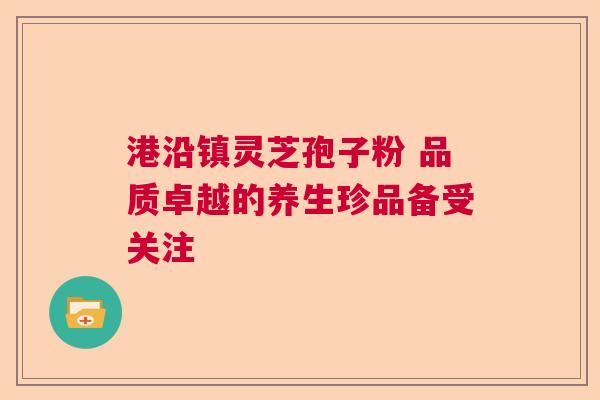 港沿镇灵芝孢子粉 品质卓越的养生珍品备受关注 港沿镇灵芝孢子粉 品质卓越的养生珍品备受关注