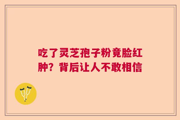 吃了灵芝孢子粉竟脸红肿?背后让人不敢相信 吃了灵芝孢子粉竟脸红肿?背后让人不敢相信