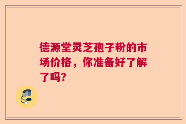 德源堂灵芝孢子粉的市场价格,你准备好了解了吗? 德源堂灵芝孢子粉的市场价格,你准备好了解了吗?
