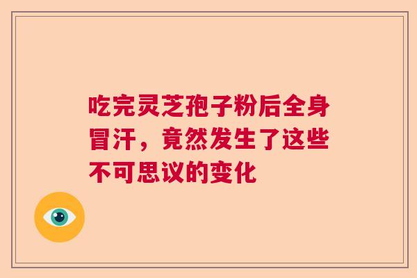 吃完灵芝孢子粉后全身冒汗,竟然发生了这些不可思议的变化 吃完灵芝孢子粉后全身冒汗,竟然发生了这些不可思议的变化