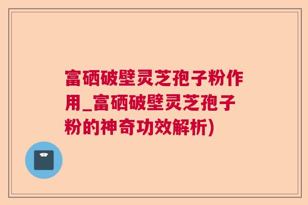富硒破壁灵芝孢子粉作用_富硒破壁灵芝孢子粉的神奇功效解析) 富硒破壁灵芝孢子粉作用_富硒破壁灵芝孢子粉的神奇功效解析)