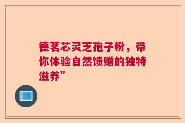 德茗芯灵芝孢子粉,带你体验自然馈赠的独特滋养” 德茗芯灵芝孢子粉,带你体验自然馈赠的独特滋养”