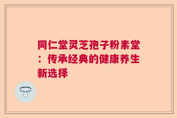 同仁堂灵芝孢子粉素堂：传承经典的健康养生新选择