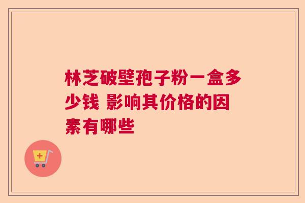 林芝破壁孢子粉一盒多少钱 影响其价格的因素有哪些 林芝破壁孢子粉一盒多少钱 影响其价格的因素有哪些