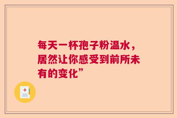 每天一杯孢子粉温水,居然让你感受到前所未有的变化” 每天一杯孢子粉温水,居然让你感受到前所未有的变化”