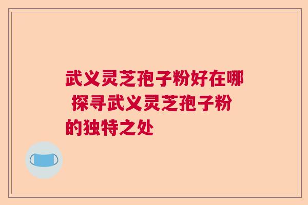 武义灵芝孢子粉好在哪 探寻武义灵芝孢子粉的独特之处 武义灵芝孢子粉好在哪 探寻武义灵芝孢子粉的独特之处