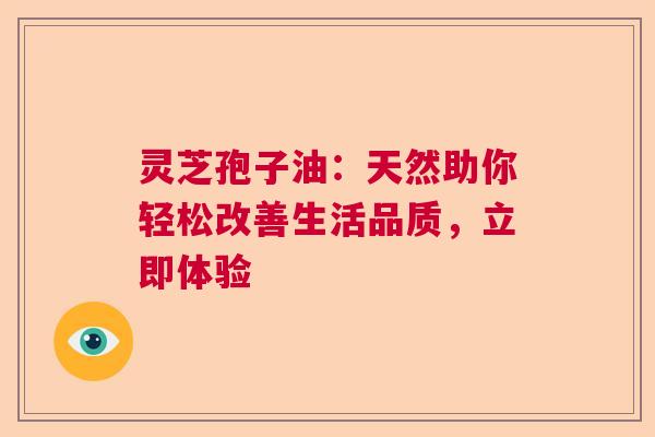 灵芝孢子油:天然助你轻松改善生活品质,立即体验 灵芝孢子油:天然助你轻松改善生活品质,立即体验