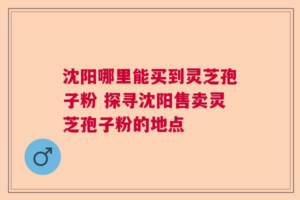 沈阳哪里能买到灵芝孢子粉 探寻沈阳售卖灵芝孢子粉的地点 沈阳哪里能买到灵芝孢子粉 探寻沈阳售卖灵芝孢子粉的地点