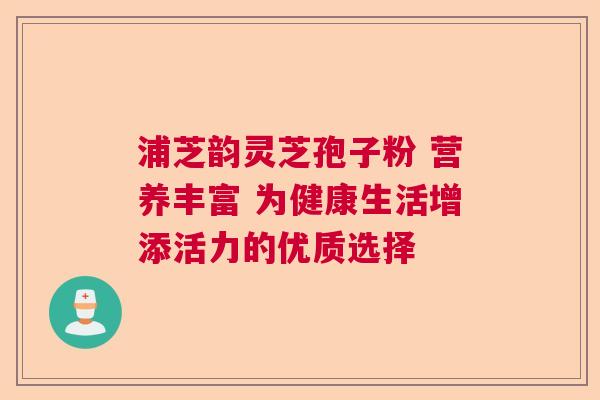 浦芝韵灵芝孢子粉 营养丰富 为健康生活增添活力的优质选择 浦芝韵灵芝孢子粉 营养丰富 为健康生活增添活力的优质选择