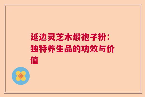 延边灵芝木煅孢子粉:独特养生品的功效与价值 延边灵芝木煅孢子粉:独特养生品的功效与价值