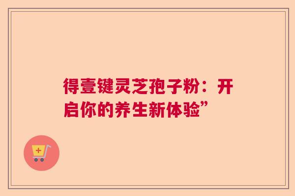 得壹键灵芝孢子粉:开启你的养生新体验” 得壹键灵芝孢子粉:开启你的养生新体验”