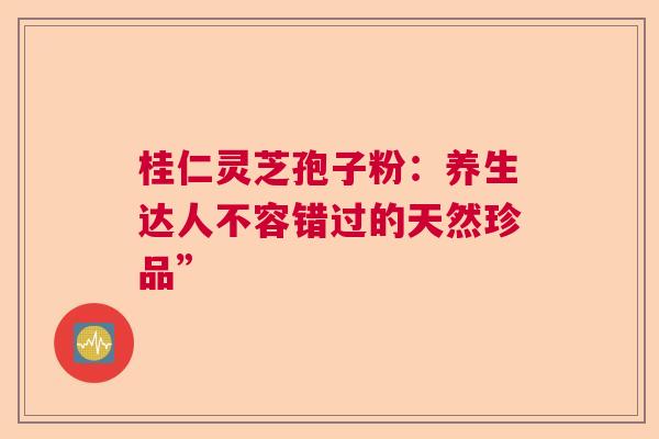 桂仁灵芝孢子粉：养生达人不容错过的天然珍品”