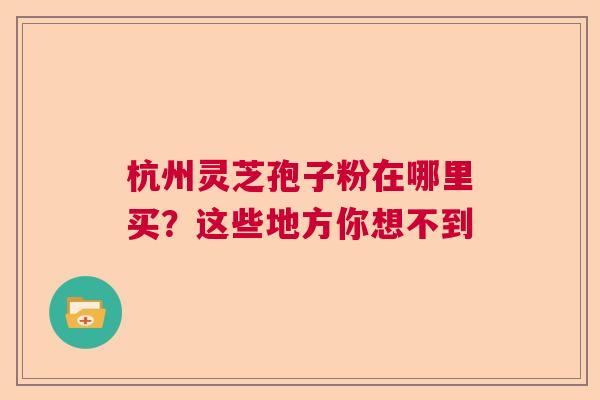 杭州灵芝孢子粉在哪里买？这些地方你想不到