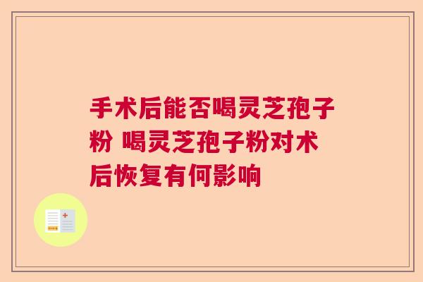 手术后能否喝灵芝孢子粉 喝灵芝孢子粉对术后恢复有何影响 手术后能否喝灵芝孢子粉 喝灵芝孢子粉对术后恢复有何影响