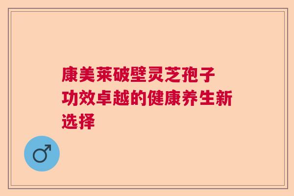 康美莱破壁灵芝孢子 功效卓越的健康养生新选择 康美莱破壁灵芝孢子 功效卓越的健康养生新选择