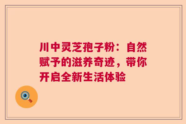 川中灵芝孢子粉：自然赋予的滋养奇迹，带你开启全新生活体验