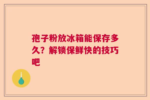 孢子粉放冰箱能保存多久?解锁保鲜快的技巧吧 孢子粉放冰箱能保存多久?解锁保鲜快的技巧吧