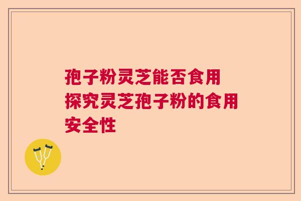 孢子粉灵芝能否食用 探究灵芝孢子粉的食用安全性 孢子粉灵芝能否食用 探究灵芝孢子粉的食用安全性