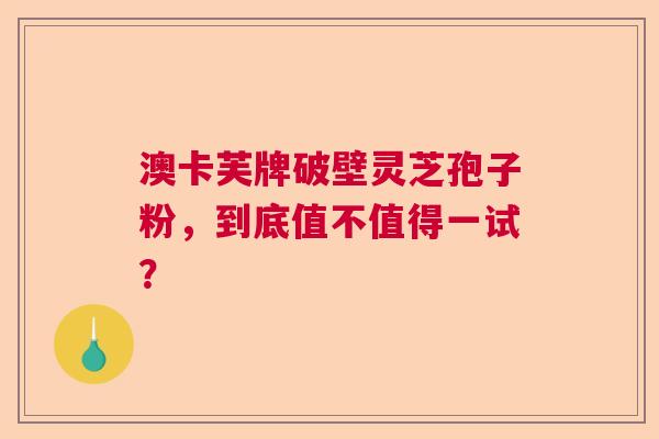 澳卡芙牌破壁灵芝孢子粉,到底值不值得一试? 澳卡芙牌破壁灵芝孢子粉,到底值不值得一试?