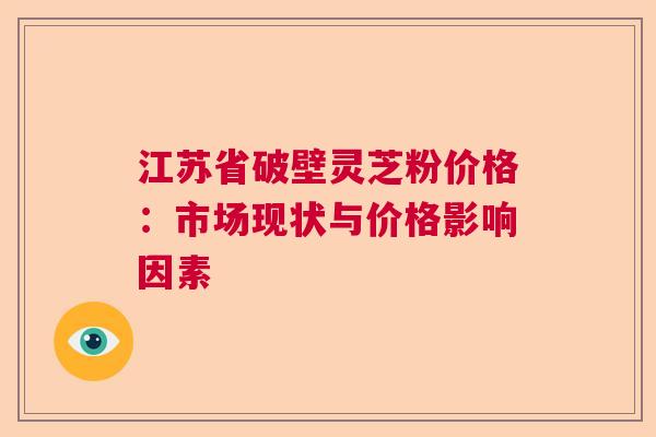 江苏省破壁灵芝粉价格:市场现状与价格影响因素 江苏省破壁灵芝粉价格:市场现状与价格影响因素