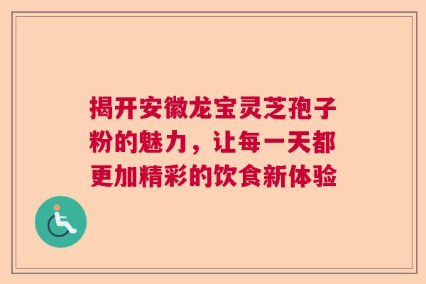揭开安徽龙宝灵芝孢子粉的魅力,让每一天都更加精彩的饮食新体验 揭开安徽龙宝灵芝孢子粉的魅力,让每一天都更加精彩的饮食新体验
