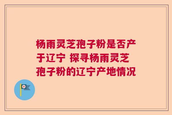 杨雨灵芝孢子粉是否产于辽宁 探寻杨雨灵芝孢子粉的辽宁产地情况 杨雨灵芝孢子粉是否产于辽宁 探寻杨雨灵芝孢子粉的辽宁产地情况