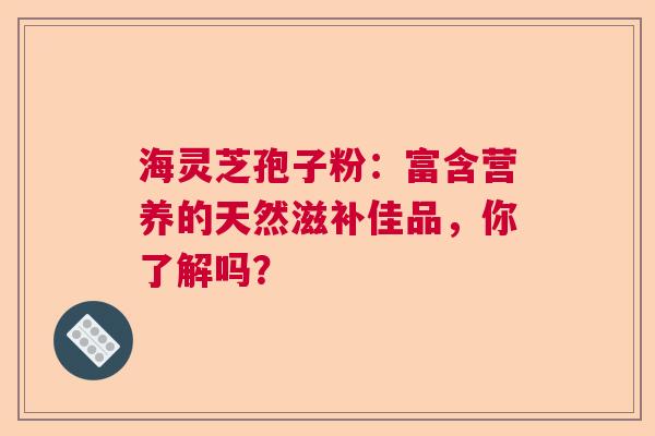 海灵芝孢子粉:富含营养的天然滋补佳品,你了解吗? 海灵芝孢子粉:富含营养的天然滋补佳品,你了解吗?