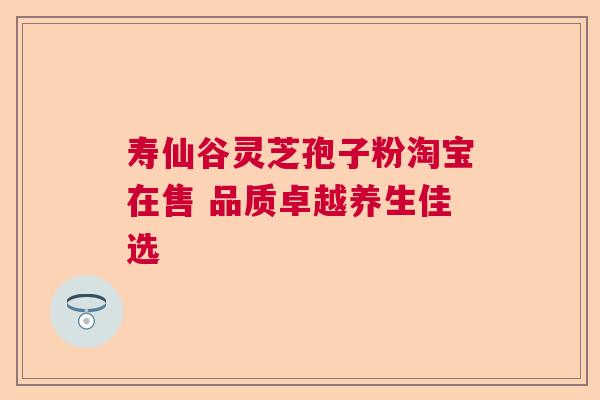 寿仙谷灵芝孢子粉淘宝在售 品质卓越养生佳选 寿仙谷灵芝孢子粉淘宝在售 品质卓越养生佳选