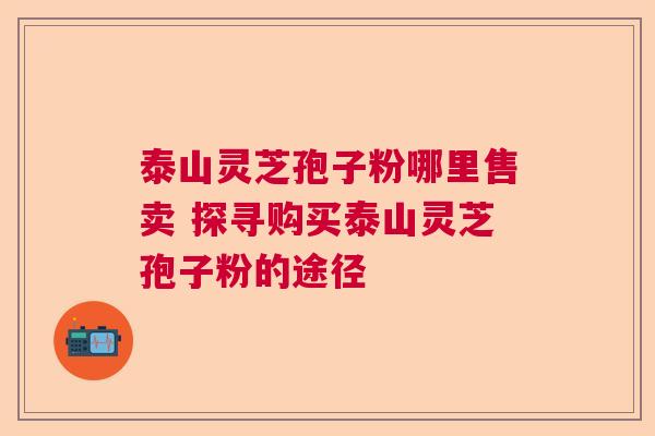 泰山灵芝孢子粉哪里售卖 探寻购买泰山灵芝孢子粉的途径 泰山灵芝孢子粉哪里售卖 探寻购买泰山灵芝孢子粉的途径