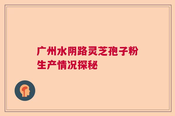 广州水阴路灵芝孢子粉生产情况探秘 广州水阴路灵芝孢子粉生产情况探秘
