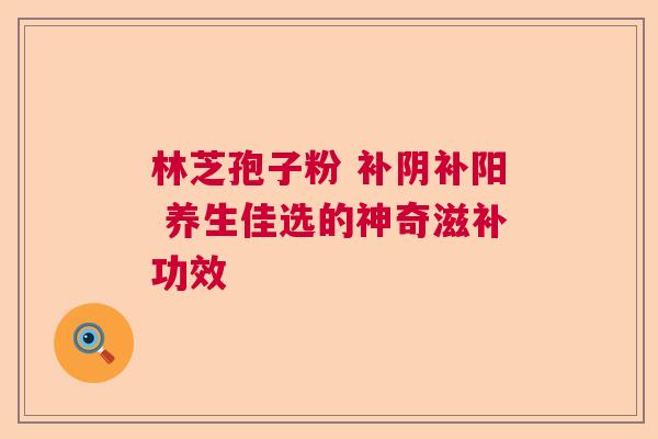 林芝孢子粉 补阴补阳 养生佳选的神奇滋补功效