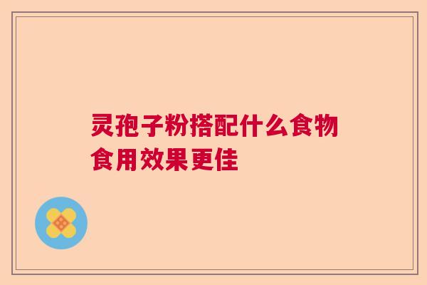 灵孢子粉搭配什么食物食用效果更佳 灵孢子粉搭配什么食物食用效果更佳