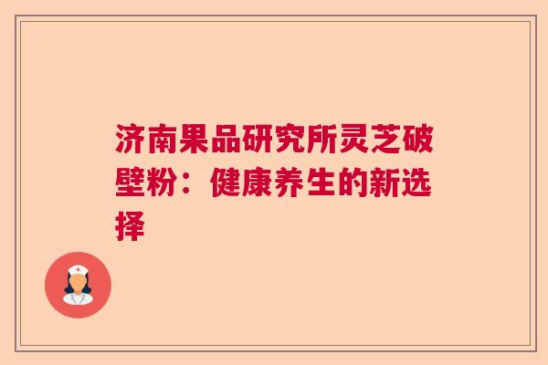 济南果品研究所灵芝破壁粉:健康养生的新选择 济南果品研究所灵芝破壁粉:健康养生的新选择