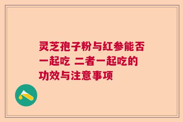 灵芝孢子粉与红参能否一起吃 二者一起吃的功效与注意事项 灵芝孢子粉与红参能否一起吃 二者一起吃的功效与注意事项