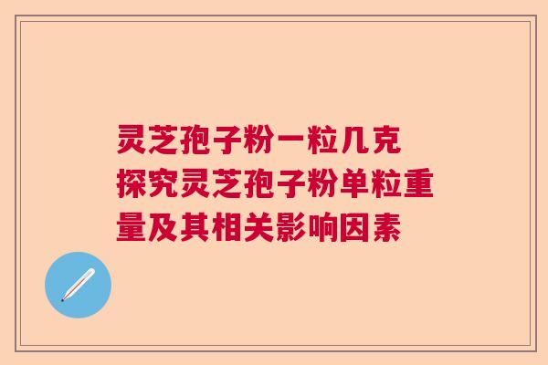 灵芝孢子粉一粒几克 探究灵芝孢子粉单粒重量及其相关影响因素 灵芝孢子粉一粒几克 探究灵芝孢子粉单粒重量及其相关影响因素