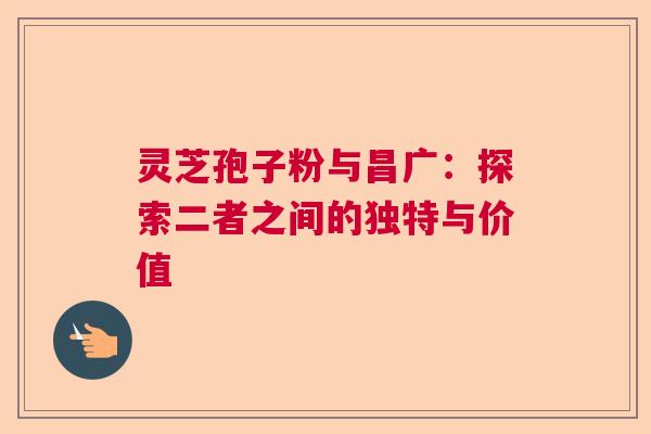 灵芝孢子粉与昌广:探索二者之间的独特与价值 灵芝孢子粉与昌广:探索二者之间的独特与价值