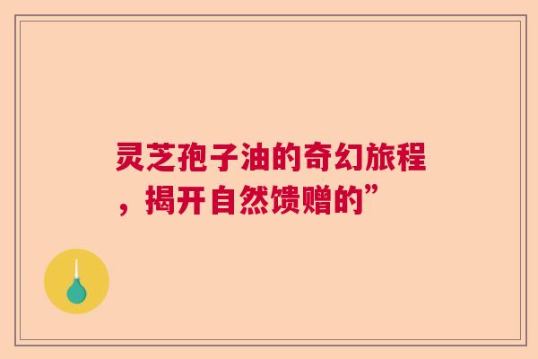 灵芝孢子油的奇幻旅程,揭开自然馈赠的” 灵芝孢子油的奇幻旅程,揭开自然馈赠的”