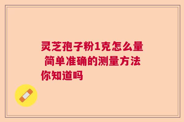 灵芝孢子粉1克怎么量 简单准确的测量方法你知道吗 灵芝孢子粉1克怎么量 简单准确的测量方法你知道吗