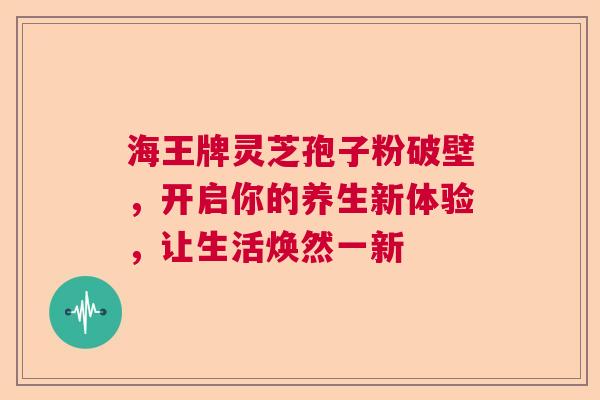 海王牌灵芝孢子粉破壁,开启你的养生新体验,让生活焕然一新 海王牌灵芝孢子粉破壁,开启你的养生新体验,让生活焕然一新