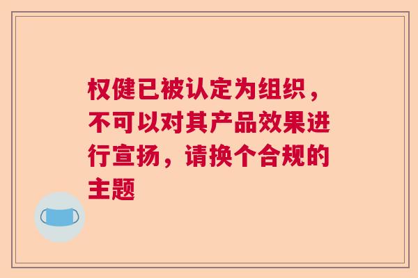 权健已被认定为组织，不可以对其产品效果进行宣扬，请换个合规的主题