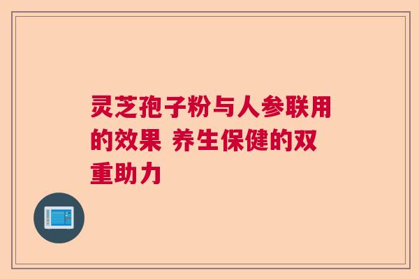 灵芝孢子粉与人参联用的效果 养生保健的双重助力 灵芝孢子粉与人参联用的效果 养生保健的双重助力