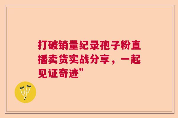 打破销量纪录孢子粉直播卖货实战分享,一起见证奇迹” 打破销量纪录孢子粉直播卖货实战分享,一起见证奇迹”