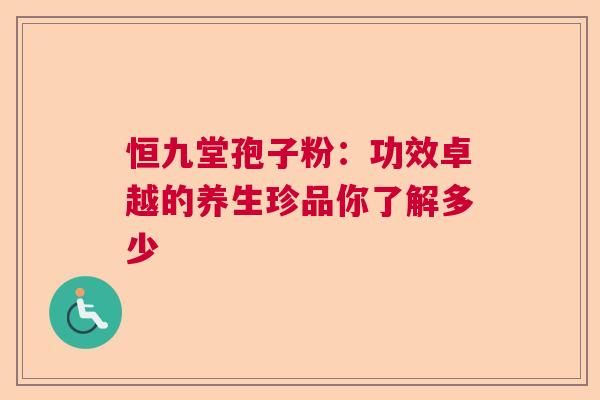恒九堂孢子粉:功效卓越的养生珍品你了解多少 恒九堂孢子粉:功效卓越的养生珍品你了解多少