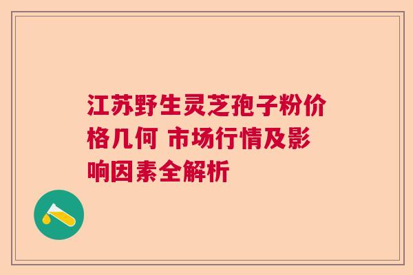江苏野生灵芝孢子粉价格几何 市场行情及影响因素全解析 江苏野生灵芝孢子粉价格几何 市场行情及影响因素全解析