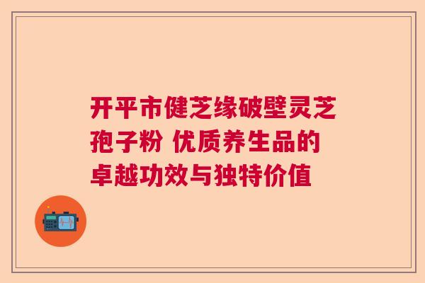 开平市健芝缘破壁灵芝孢子粉 优质养生品的卓越功效与独特价值 开平市健芝缘破壁灵芝孢子粉 优质养生品的卓越功效与独特价值