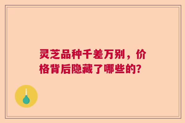 灵芝品种千差万别,价格背后隐藏了哪些的? 灵芝品种千差万别,价格背后隐藏了哪些的?